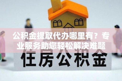 会宁公积金提取代办哪里有？专业服务助您轻松解决难题