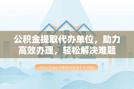 会宁公积金提取代办单位，助力高效办理，轻松解决难题
