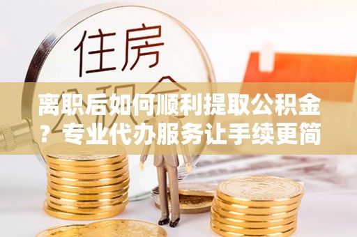 会宁离职后如何顺利提取公积金？专业代办服务让手续更简单